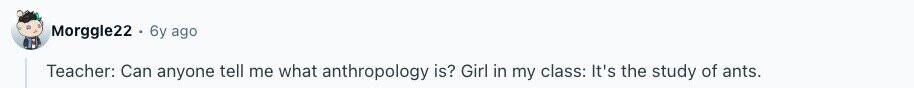 Morggle22 6y ago Teacher: Can anyone tell me what anthropology is? Girl in my class: It's the study of ants. 