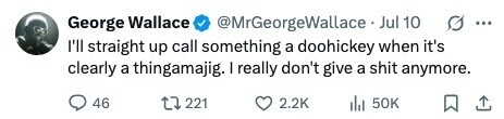 @MrGeorgeWallace Jul 10 George Wallace ... I'll straight up call something a doohickey when it's clearly a thingamajig. I really don't give a shit anymore. 46 221 2.2K 50K 