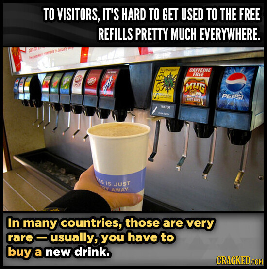 TO VISITORS, IT'S HARD TO GET USED TO THE FREE REFILLS PRETTY MUCH EVERYWHERE. CBT WT in January VITA WENTROY CAFFEINE FREE B O Brisk MUG - - - PEPSI S ROOT ВССИ WATER Milk SOUR ESS IS JUST RY AWAY. In many countries, those are very rare-usually, you have to buy a new drink. CRACKED COM