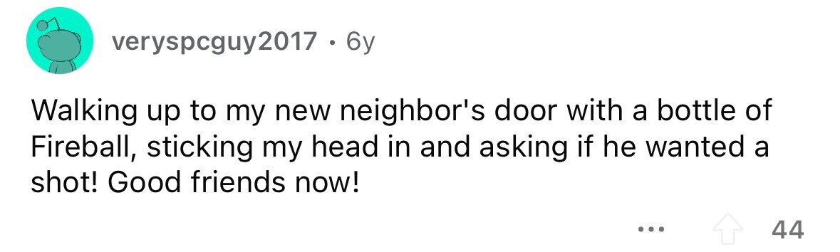 everyspcguy2017 . 6 6y Walking up to my new neighbor's door with a bottle of Fireball, sticking my head in and asking if he wanted a shot! Good friends now! ... 44