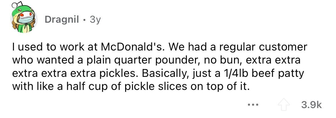 Dragnil . 3y I used to work at McDonald's. We had a regular customer who wanted a plain quarter pounder, no bun, extra extra extra extra extra pickles. Basically, just a 1/4lb beef patty with like a half cup of pickle slices on top of it. ... 3.9k