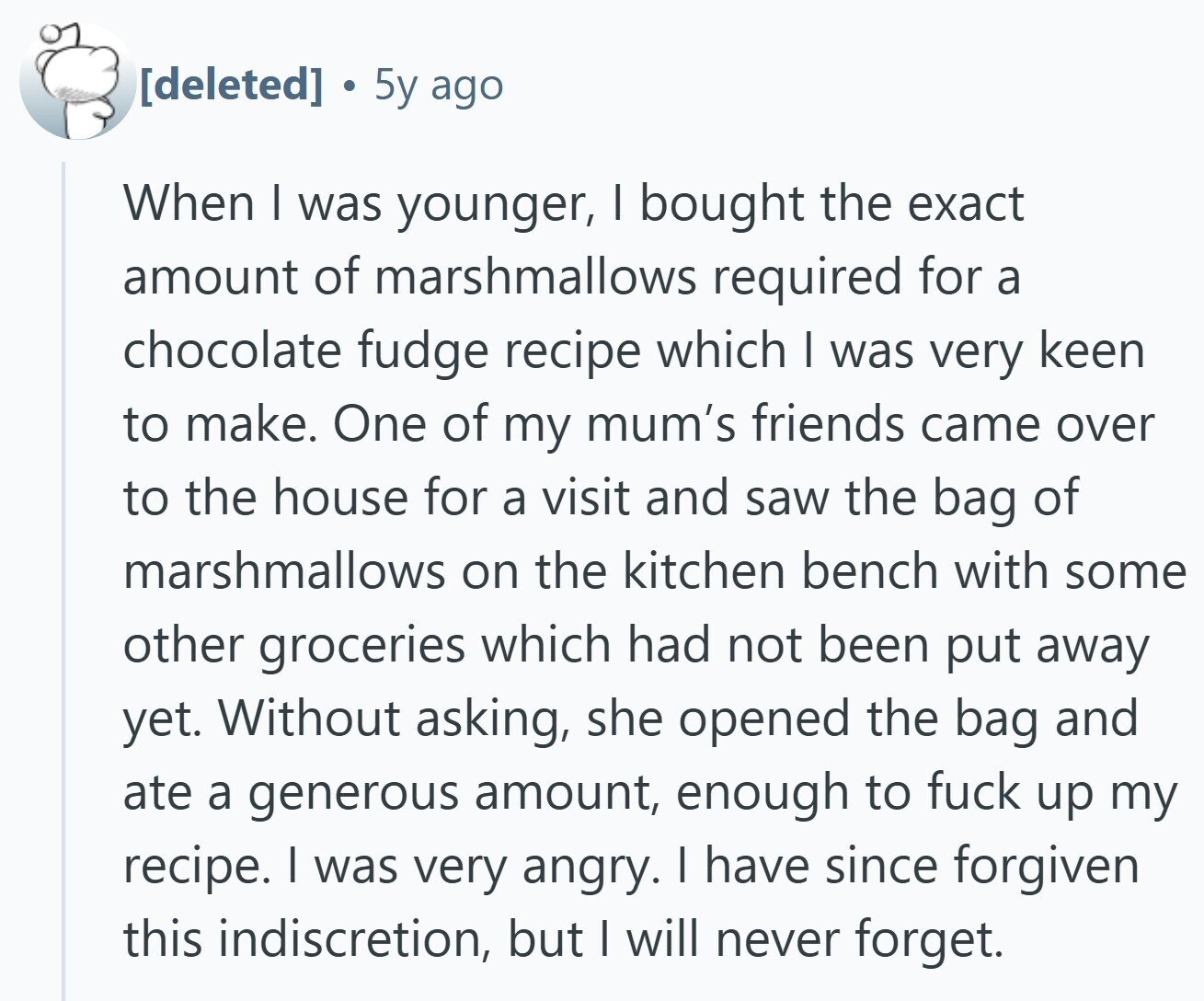 5y ago When I was younger, I bought the exact amount of marshmallows required for a chocolate fudge recipe which I was very keen to make. One of my mum's friends came over to the house for a visit and saw the bag of marshmallows on the kitchen bench with some other groceries which had not been put away yet. Without asking, she opened the bag and ate a generous amount, enough to fuck up my recipe. I was very angry. I have since forgiven this indiscretion, but I will never forget.