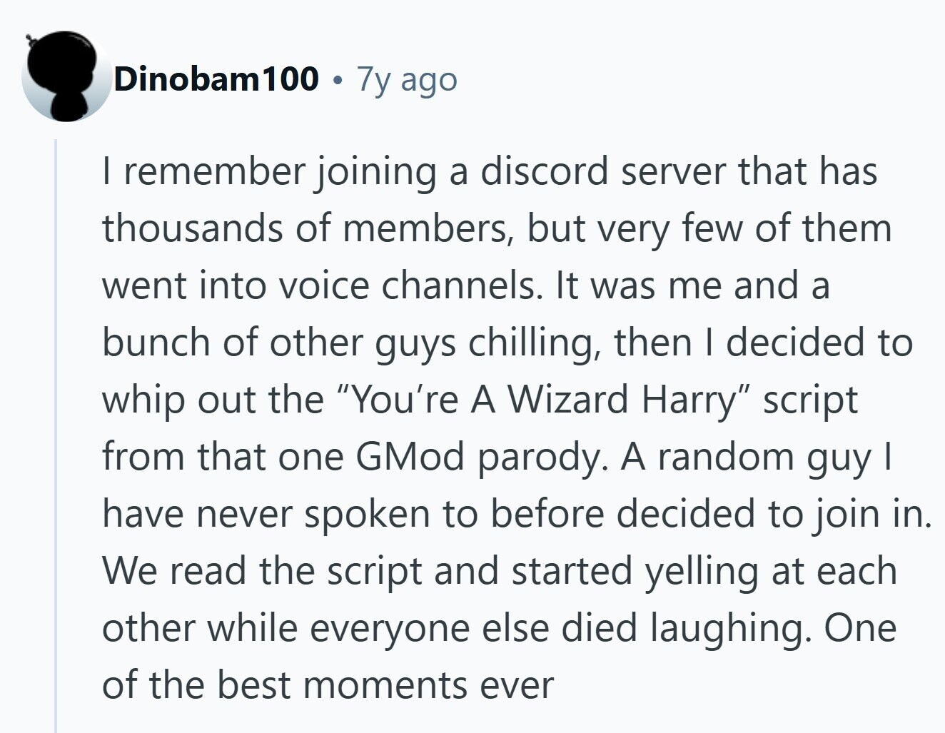 Dinobam100 7y ago I remember joining a discord server that has thousands of members, but very few of them went into voice channels. It was me and a bunch of other guys chilling, then I decided to whip out the You're A Wizard Harry script from that one GMod parody. A random guy I have never spoken to before decided to join in. We read the script and started yelling at each other while everyone else died laughing. One of the best moments ever