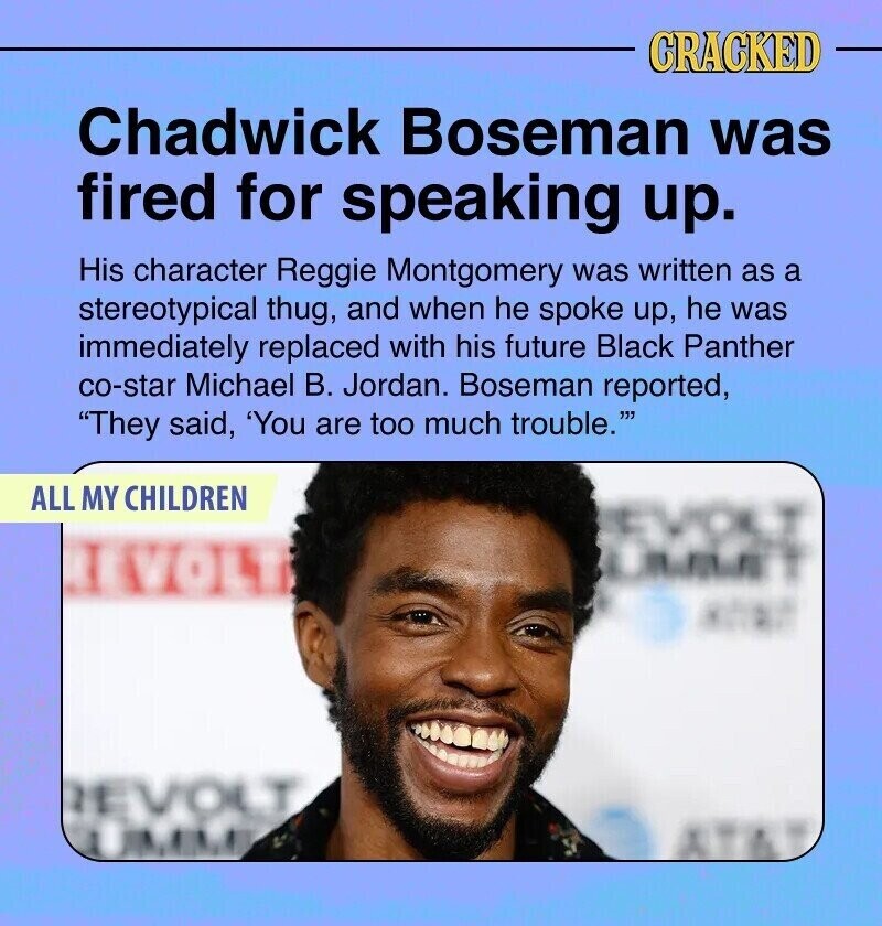 CRACKED Chadwick Boseman was fired for speaking up. His character Reggie Montgomery was written as a stereotypical thug, and when he spoke up, he was immediately replaced with his future Black Panther co-star Michael В. Jordan. Boseman reported, They said, 'You are too much trouble. ALL MY CHILDREN EVOLT I VOLT REVOLT UMME
