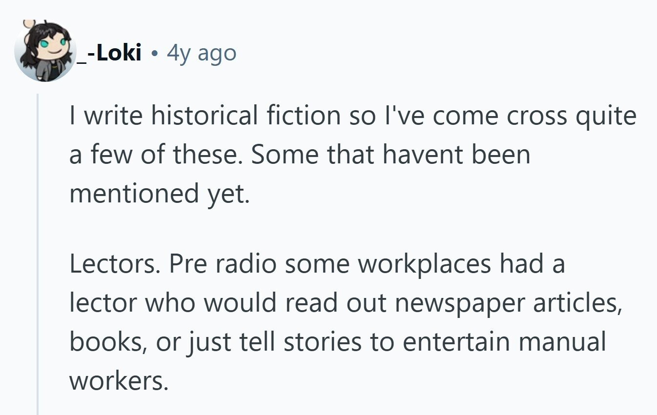 _-Loki 4y ago I write historical fiction so I've come cross quite a few of these. Some that havent been mentioned yet. Lectors. Pre radio some workplaces had a lector who would read out newspaper articles, books, or just tell stories to entertain manual workers. 