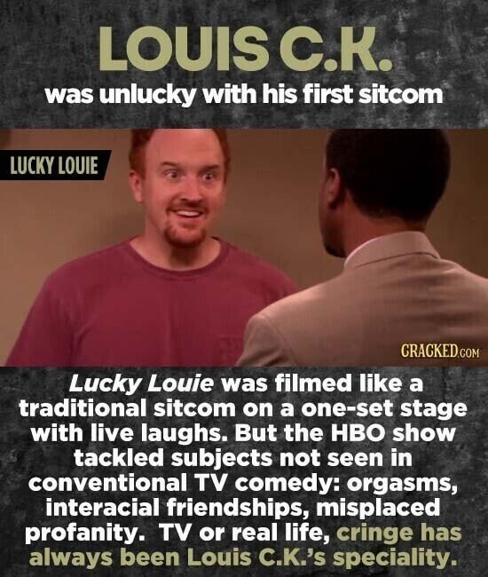 LOUIS С.К. was unlucky with his first sitcom LUCKY LOUIE CRACKED.COM Lucky Louie was filmed like a traditional sitcom on a one-set stage with live laughs. But the HBO show tackled subjects not seen in conventional TV comedy: orgasms, interacial friendships, misplaced profanity. TV or real life, cringe has always been Louis C.K.'s speciality.