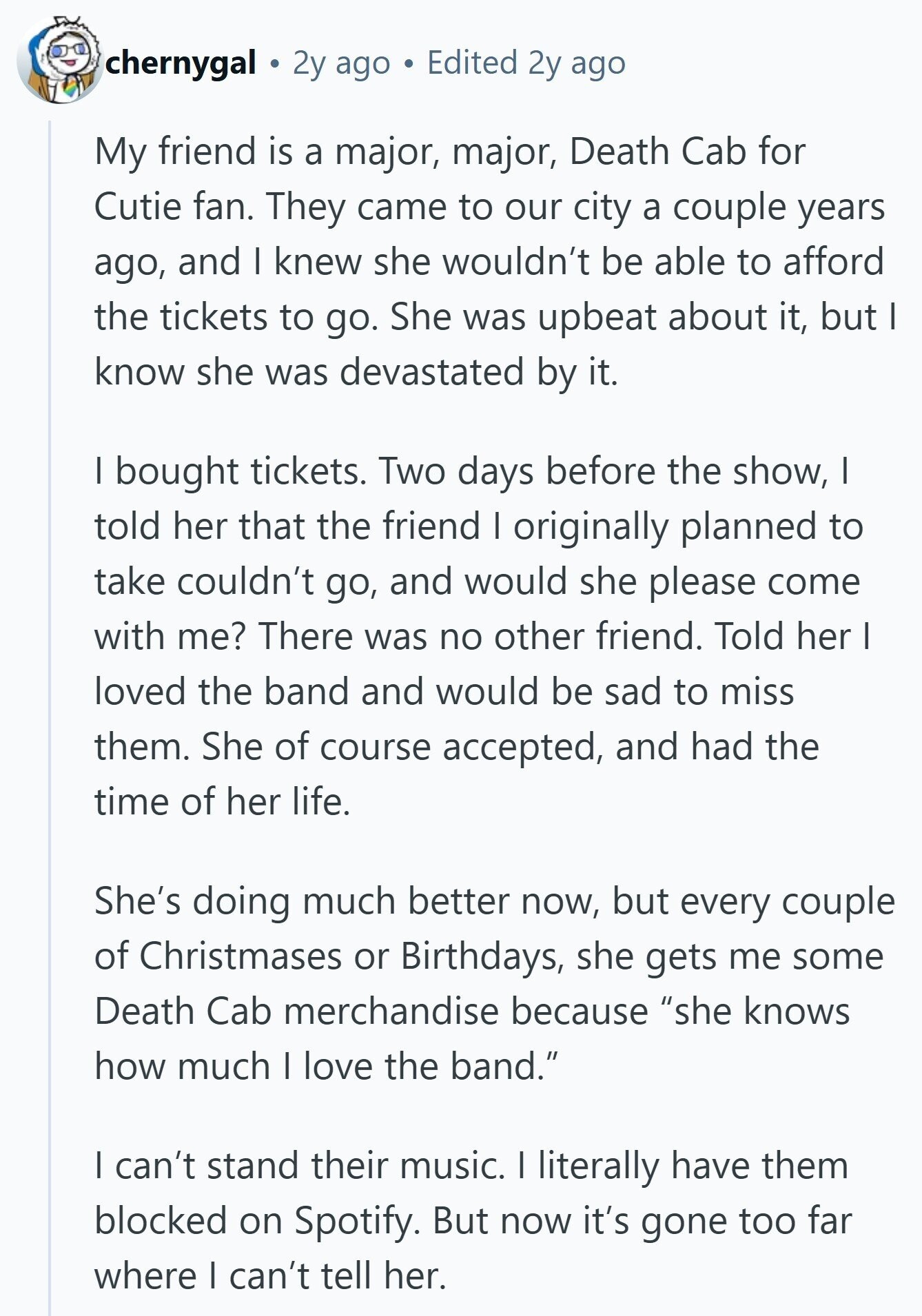 chernygal 2y ago Edited 2y ago My friend is a major, major, Death Cab for Cutie fan. They came to our city a couple years ago, and I knew she wouldn't be able to afford the tickets to go. She was upbeat about it, but I know she was devastated by it. I bought tickets. Two days before the show, I told her that the friend I originally planned to take couldn't go, and would she please come with me? There was no other friend. Told her I loved the band and would be sad to miss them. She of 