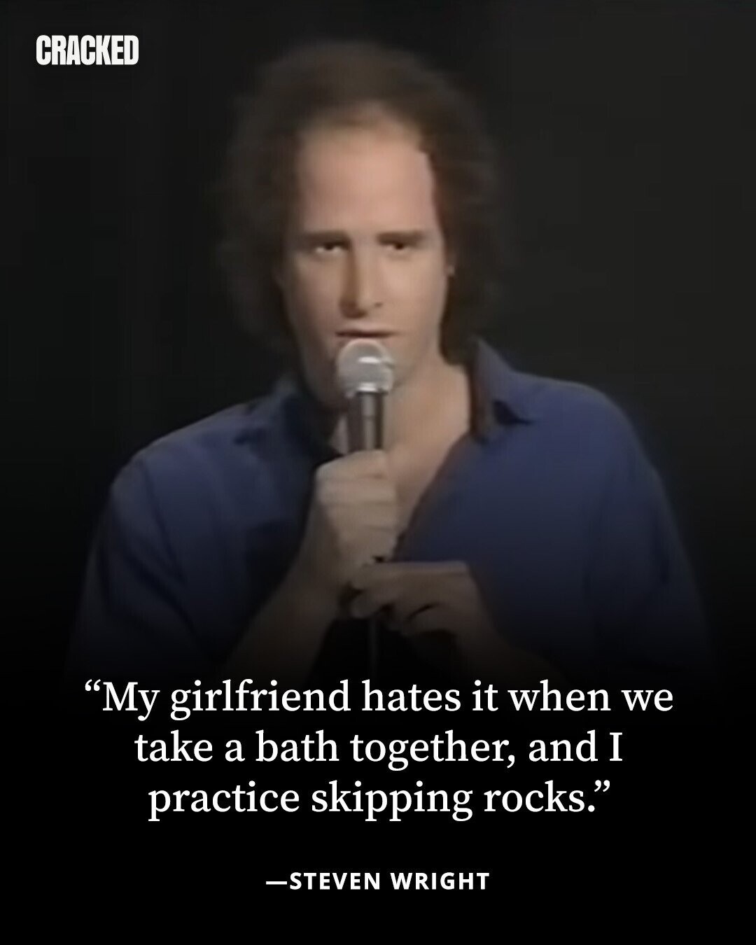 CRACKED My girlfriend hates it when we take a bath together, and I practice skipping rocks. -STEVEN WRIGHT 