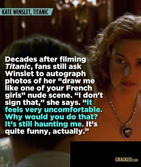 KATE WINSLET, TITANIC Decades after filming Titanic, fans still ask Winslet to autograph photos of her draw me like one of your French girls nude scene. I don't sign that, she says. It feels very uncomfortable. Why would you do that? It's still haunting me. It's quite funny, actually. CRACKED.COM