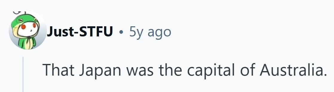 Just-STFU . 5y ago That Japan was the capital of Australia. 