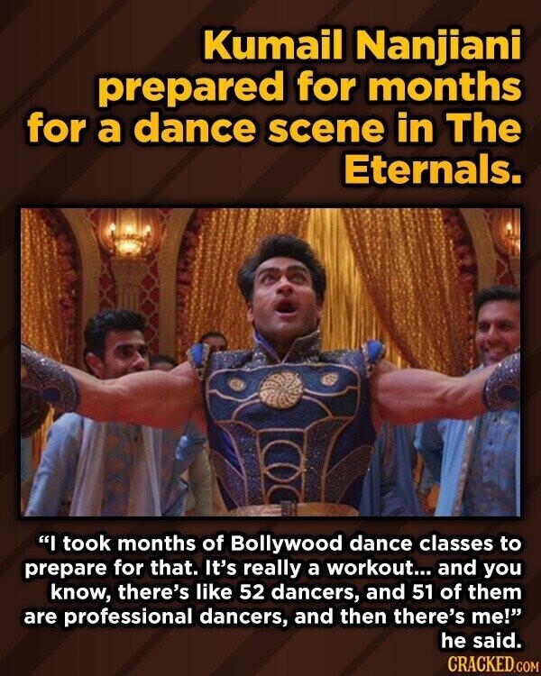 Kumail Nanjiani prepared for months for a dance scene in The Eternals. I took months of Bollywood dance classes to prepare for that. It's really a workout... and you know, there's like 52 dancers, and 51 of them are professional dancers, and then there's me! he said. CRACKED.COM