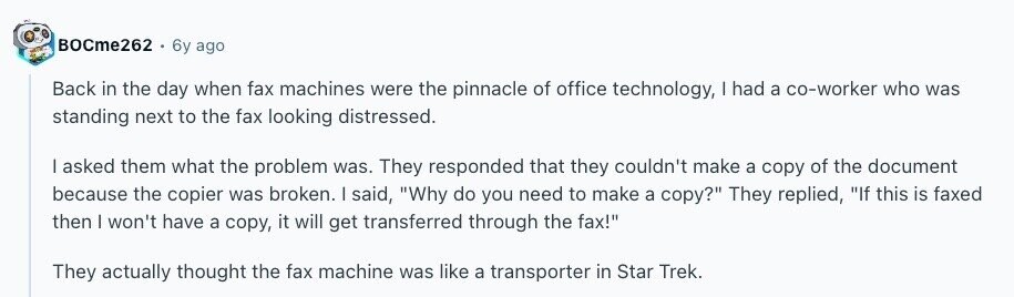 BOCme262 6y ago Back in the day when fax machines were the pinnacle of office technology, I had a co-worker who was standing next to the fax looking distressed. I asked them what the problem was. They responded that they couldn't make a copy of the document because the copier was broken. | said, Why do you need to make a copy? They replied, If this is faxed then I won't have a copy, it will get transferred through the fax! They actually thought the fax machine was like a transporter in Star Trek. 