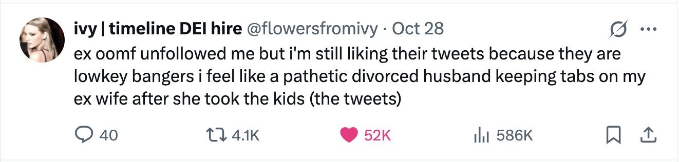 ivy I timeline DEI hire @flowersfromivy Oct 28 ... ex oomf unfollowed me but i'm still liking their tweets because they are lowkey bangers i feel like a pathetic divorced husband keeping tabs on my ex wife after she took the kids (the tweets) 40 4.1K 52K 586K