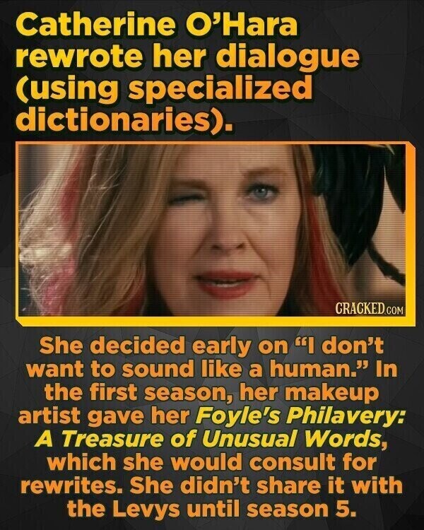 Catherine O'Hara rewrote her dialogue (using specialized dictionaries). CRACKED.COM She decided early on I don't want to sound like a human. In the first season, her makeup artist gave her Foyle's Philavery: A Treasure of Unusual Words, which she would consult for rewrites. She didn't share it with the Levys until season 5.