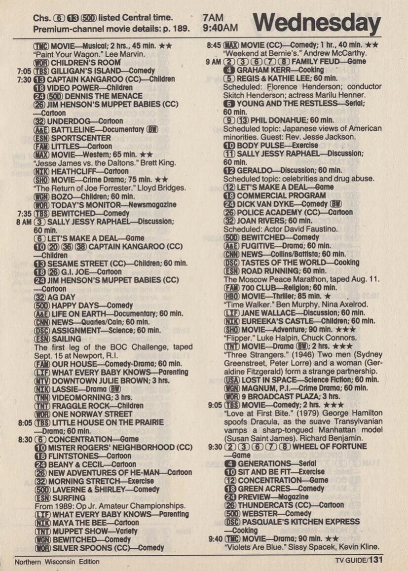 13 (500) listed Central time. 7AM Chs. 6 9:40AM Premium-channel movie details: р. 189. Wednesday 8:45 (MAX) MOVIE (CC)-Comedy; 1 hr., 40 min. (TMC) MOVIE-Musical; 2 hrs., 45 min. Weekend at Bernie's. Andrew McCarthy. Paint Your Wagon. Lee Marvin. 9 AM WOR CHILDREN'S ROOM 2 3 6 7 8 FAMILY FEUD-Game 4 7:05 GRAHAM KERR-Cooking TBS GILLIGAN'S ISLAND-Comedy 5 REGIS & KATHIE LEE: 60 min. 7:30 13 CAPTAIN KANGAROO (CC)-Children 18 VIDEO POWER-Children Scheduled: Florence Henderson; conductor Skitch Henderson; actress Marilu Henner. 24 (500) DENNIS THE MENACE YOUNG AND THE RESTLESS-Serial; 26 JIM HENSON'S MUPPET BABIES (CC) 6 60 min.
