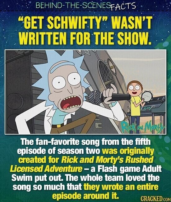 BEHIND-THE-SCENES FACTS GET SCHWIFTY WASN'T WRITTEN FOR THE SHOW. Road MOREM BAS The fan-favorite song from the fifth episode of season two was originally created for Rick and Morty's Rushed Licensed Adventure- a Flash game Adult Swim put out. The whole team loved the song so much that they wrote an entire episode around it. CRACKED.COM