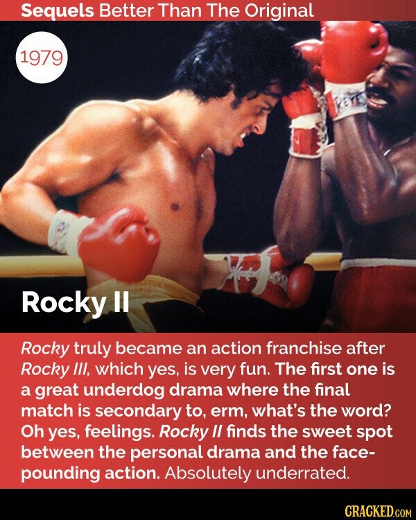 Sequels Better Than The Original 1979 Rocky II Rocky truly became an action franchise after Rocky III, which yes, is very fun. The first one is a great underdog drama where the final match is secondary to, erm, what's the word? Oh yes, feelings. Rocky II finds the sweet spot between the personal drama and the face- pounding action. Absolutely underrated. CRACKED.COM