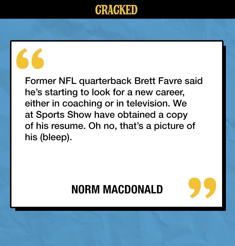 CRACKED Former NFL quarterback Brett Favre said he's starting to look for a new career, either in coaching or in television. We at Sports Show have obtained a copy of his resume. Oh no, that's a picture of his (bleep). NORM MACDONALD 