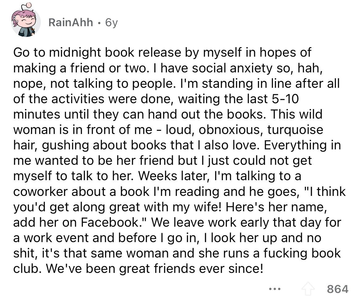 RainAhh 6y Go to midnight book release by myself in hopes of making a friend or two. I have social anxiety so, hah, поре, not talking to people. I'm standing in line after all of the activities were done, waiting the last 5-10 minutes until they can hand out the books. This wild woman is in front of me - loud, obnoxious, turquoise hair, gushing about books that I also love. Everything in me wanted to be her friend but I just could not get myself to talk to her. Weeks later, I'm talking to a coworker about a book I'm reading