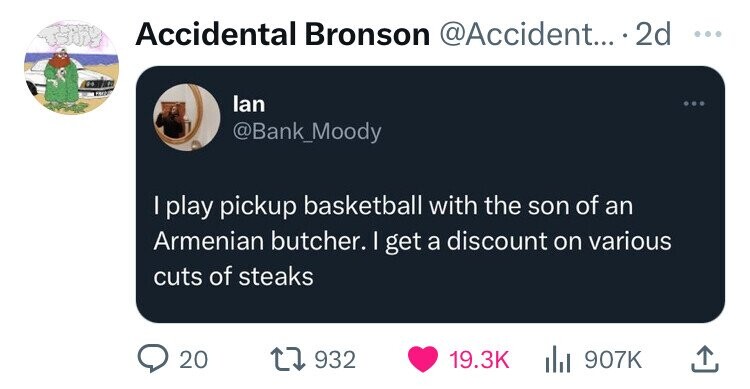 Accidental Bronson @Accident... 2d ... lan @Bank_Moody I play pickup basketball with the son of an Armenian butcher. I get a discount on various cuts of steaks 20 932 19.3K 907K