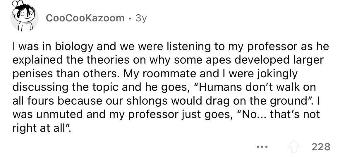 CooCooKazoom . 3y I was in biology and we were listening to my professor as he explained the theories on why some apes developed larger penises than others. My roommate and I were jokingly discussing the topic and he goes, Humans don't walk on all fours because our shlongs would drag on the ground. I was unmuted and my professor just goes, No... that's not right at all. ... 228
