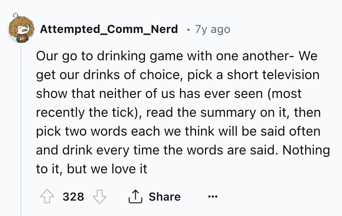 Attempted_Comm_Nerd 7y ago Our go to drinking game with one another- We get our drinks of choice, pick a short television show that neither of us has ever seen (most recently the tick), read the summary on it, then pick two words each we think will be said often and drink every time the words are said. Nothing to it, but we love it 328 Share ...