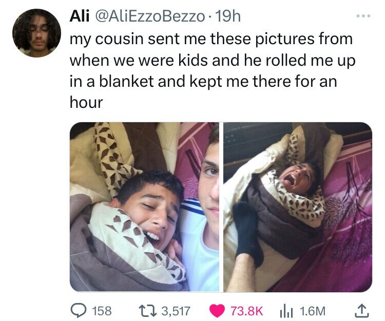 Ali @AliEzzoBezzo.1 19h my cousin sent me these pictures from when we were kids and he rolled me up in a blanket and kept me there for an hour 158 3,517 73.8K 1.6M 