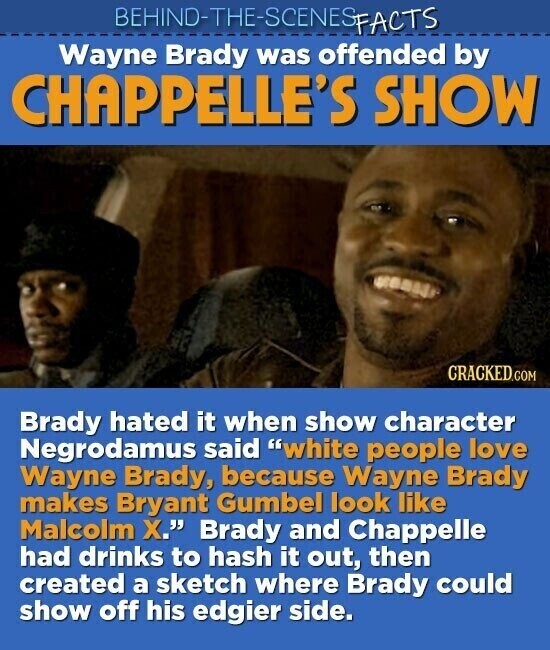 BEHIND-THE-SCENES FACTS Wayne Brady was offended by CHAPPELLE'S SHOW CRACKED.COM Brady hated it when show character Negrodamus said white people love Wayne Brady, because Wayne Brady makes Bryant Gumbel look like Malcolm X. Brady and Chappelle had drinks to hash it out, then created a sketch where Brady could show off his edgier side.