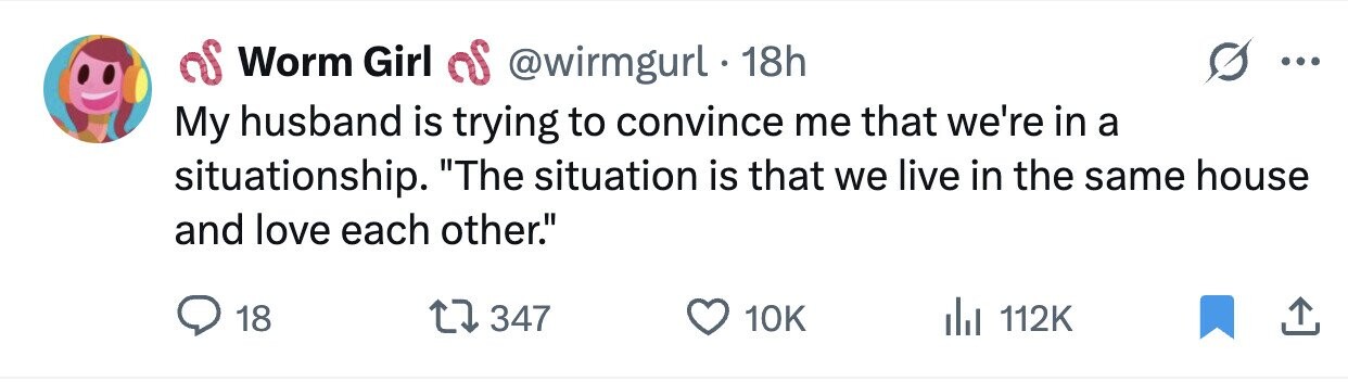 Worm Girl as @wirmgurl 18h ... My husband is trying to convince me that we're in a situationship. The situation is that we live in the same house and love each other. 18 347 10K 112K