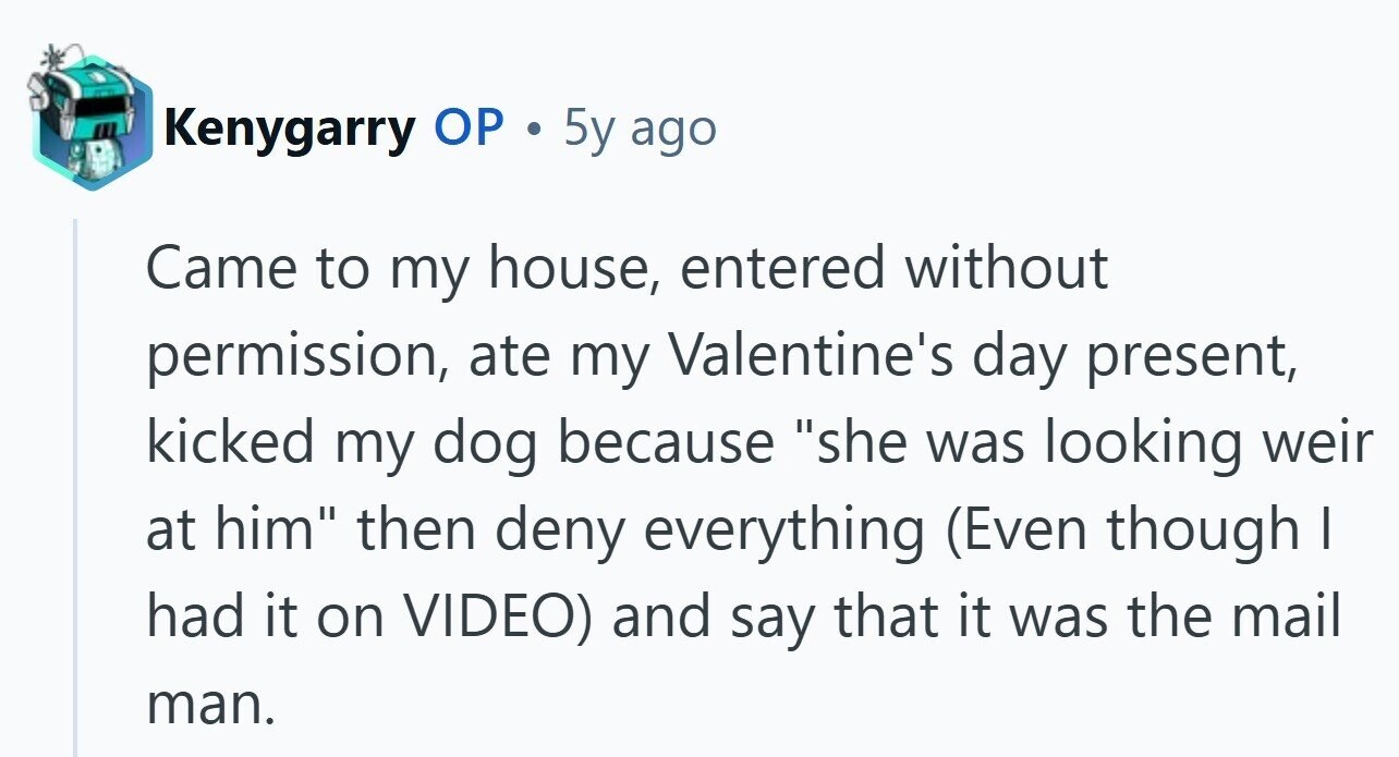 Kenygarry ОР . 5y ago Came to my house, entered without permission, ate my Valentine's day present, kicked my dog because she was looking weir at him then deny everything (Even though I had it on VIDEO) and say that it was the mail man.