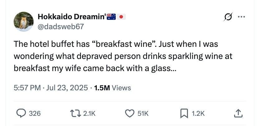 Hokkaido Dreamin' ... @dadsweb67 The hotel buffet has breakfast wine. Just when I was wondering what depraved person drinks sparkling wine at breakfast my wife came back with a glass... 5:57 PM . Jul 23, 2025 . 1.5M Views 326 2.1K 51K 1.2K