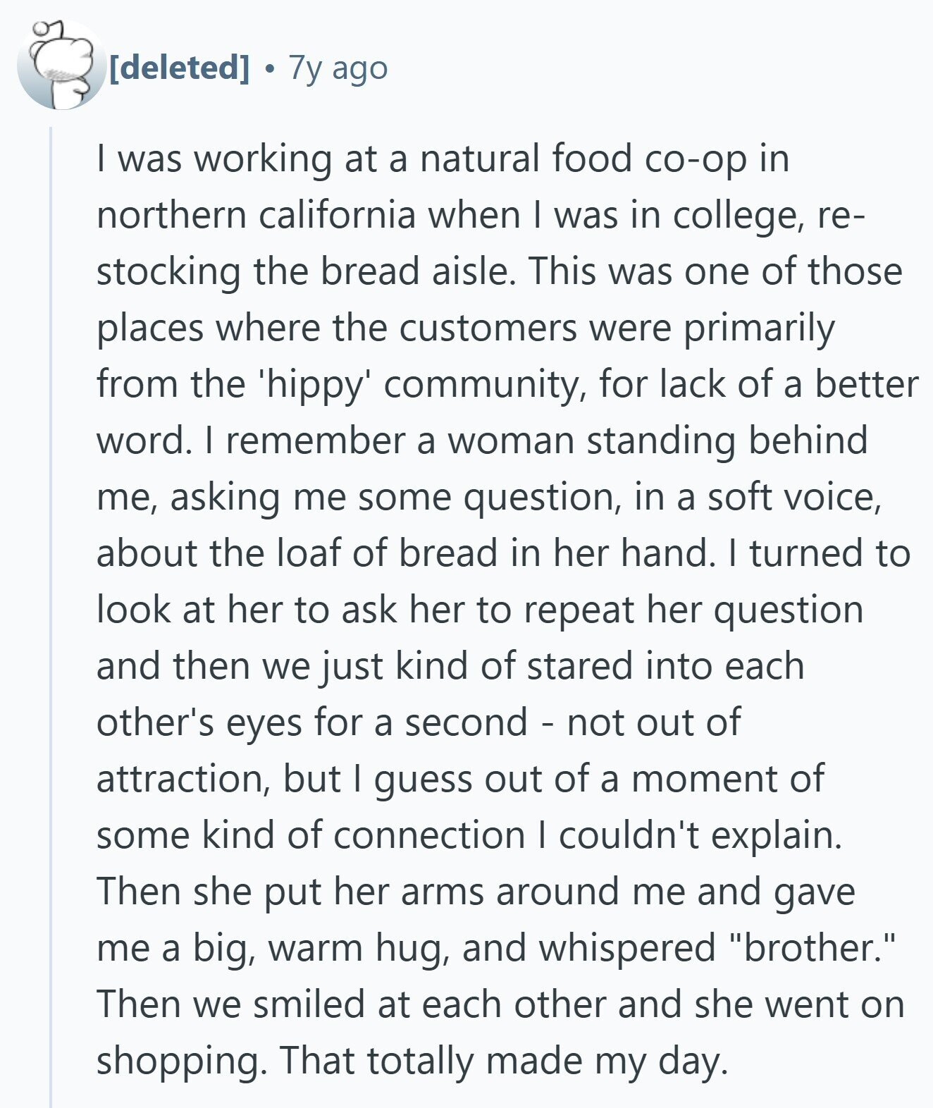 7y ago I was working at a natural food co-op in northern california when I was in college, re- stocking the bread aisle. This was one of those places where the customers were primarily from the 'hippy' community, for lack of a better word. I remember a woman standing behind me, asking me some question, in a soft voice, about the loaf of bread in her hand. I turned to look at her to ask her to repeat her question and then we just kind of stared into each other's eyes for a second - not out of attraction, but I
