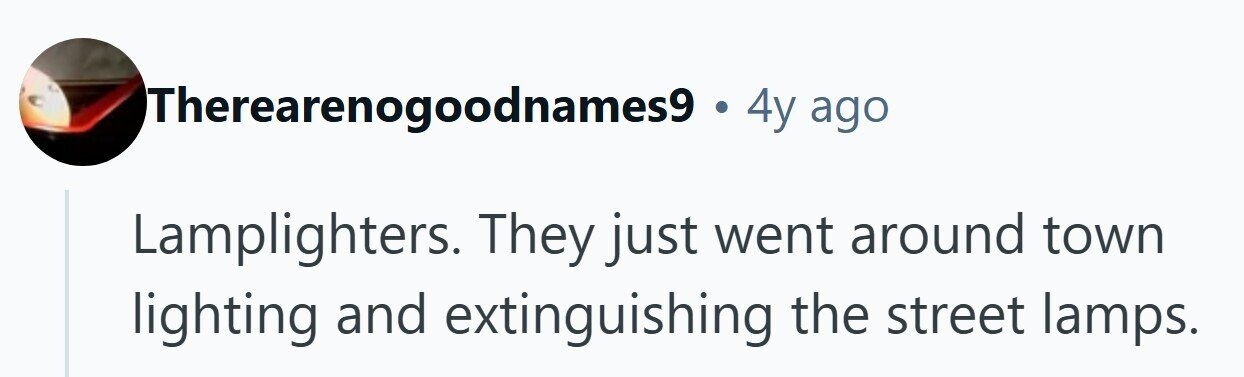 ITherearenogoodnames9 - . 4y ago Lamplighters. They just went around town lighting and extinguishing the street lamps. 