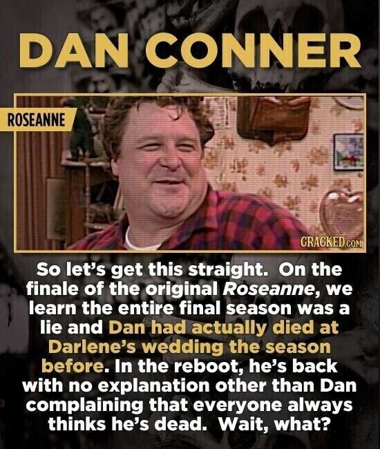 DAN CONNER ROSEANNE CRACKED COM So let's get this straight. On the finale of the original Roseanne, we learn the entire final season was a lie and Dan had actually died at Darlene's wedding the season before. In the reboot, he's back with no explanation other than Dan complaining that everyone always thinks he's dead. Wait, what?