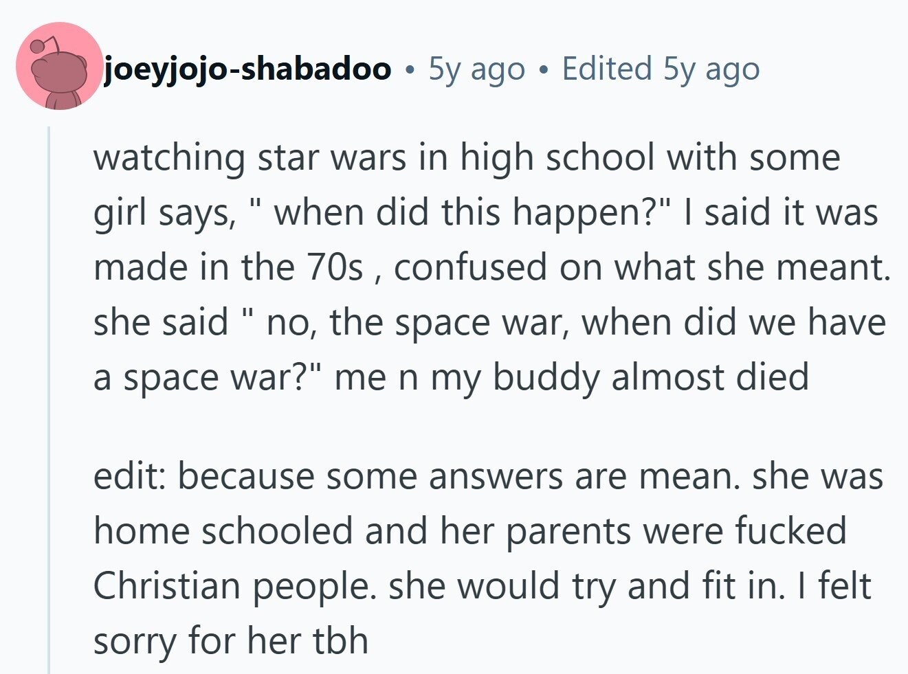 joeyjojo-shabadoo . 5y ago . Edited 5y ago watching star wars in high school with some girl says,  when did this happen? I said it was made in the 70s , confused on what she meant. she said  no, the space war, when did we have a space war? me n my buddy almost died edit: because some answers are mean. she was home schooled and her parents were fucked Christian people. she would try and fit in. | felt sorry for her tbh 