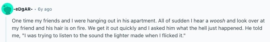 -eDgAR- 6y ago One time my friends and I were hanging out in his apartment. All of sudden I hear a woosh and look over at my friend and his hair is on fire. We get it out quickly and I asked him what the hell just happened. Не told me, I was trying to listen to the sound the lighter made when I flicked it. 