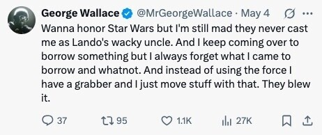 @MrGeorgeWallace May 4 G ... George Wallace Wanna honor Star Wars but I'm still mad they never cast me as Lando's wacky uncle. And I keep coming over to borrow something but I always forget what I came to borrow and whatnot. And instead of using the force I have a grabber and I just move stuff with that. They blew it. 37 95 1.1K del 27K 