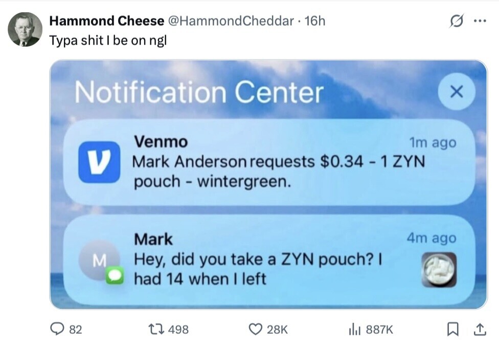 Hammond Cheese @HammondCheddar 16h ... Typa shit I be on ngl Notification Center x Venmo 1m ago V Mark Anderson requests $0.34 - 1 YYN pouch - wintergreen. 4m ago Mark M Hey, did you take a ZYN pouch? I had 14 when I left 82 498 28K del 887K 