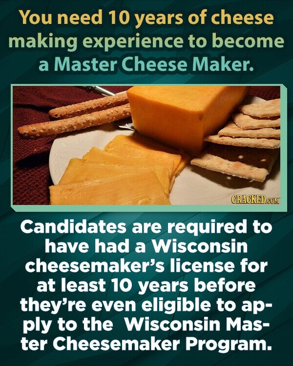 You need 10 years of cheese making experience to become a Master Cheese Maker. CRACKED.COM Candidates are required to have had a Wisconsin cheesemaker's license for at least 10 years before they're even eligible to ар- ply to the Wisconsin Mas- ter Cheesemaker Program.