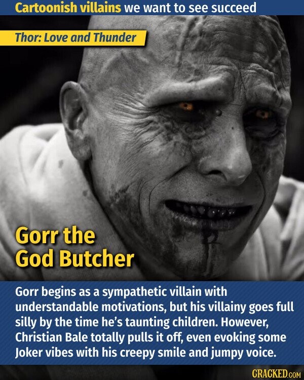 Cartoonish villains we want to see succeed Thor: Love and Thunder Gorr the God Butcher Gorr begins as a sympathetic villain with understandable motivations, but his villainy goes full silly by the time he's taunting children. However, Christian Bale totally pulls it off, even evoking some Joker vibes with his creepy smile and jumpy voice. CRACKED.COM