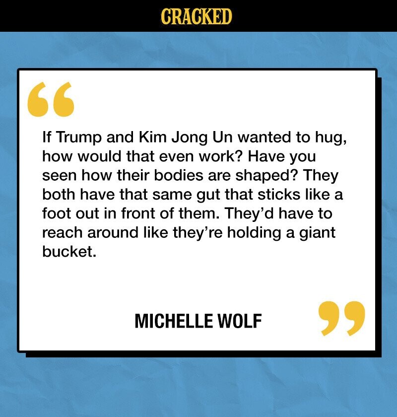 CRACKED If Trump and Kim Jong Un wanted to hug, how would that even work? Have you seen how their bodies are shaped? They both have that same gut that sticks like a foot out in front of them. They'd have to reach around like they're holding a giant bucket. MICHELLE WOLF 