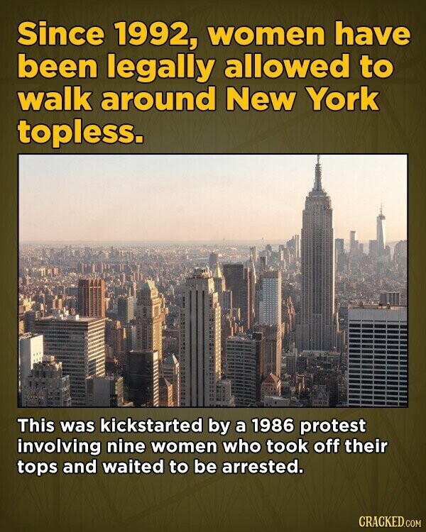 Since 1992, women have been legally allowed to walk around New York topless. This was kickstarted by a 1986 protest involving nine women who took off their tops and waited to be arrested. CRACKED.COM