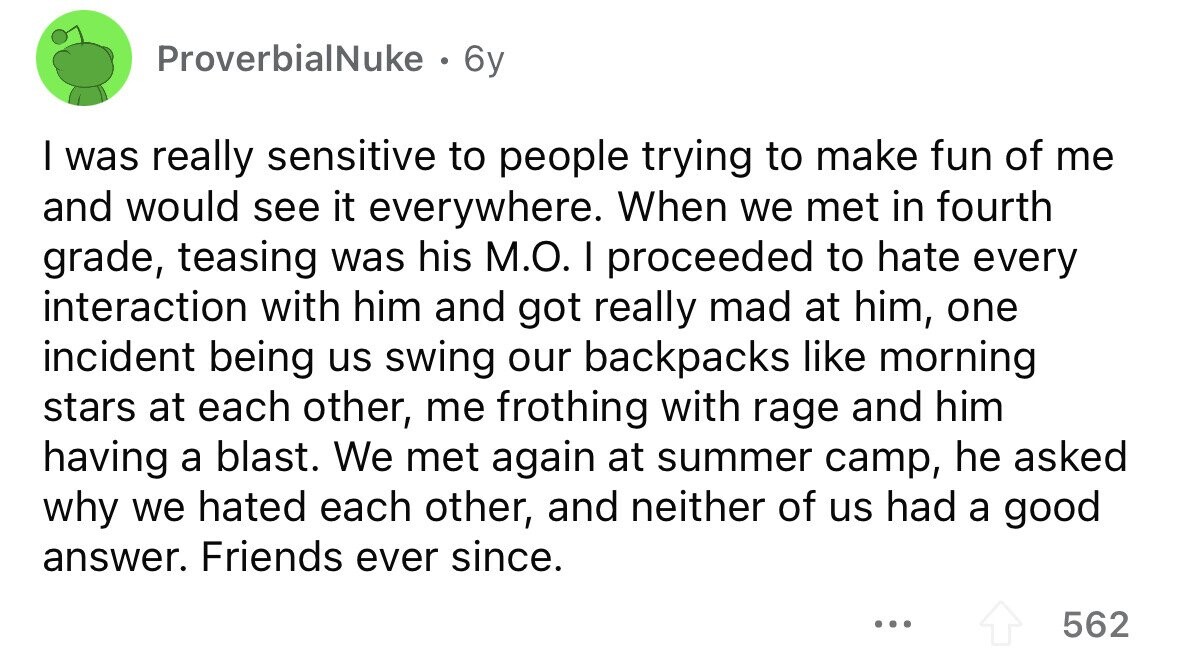 ProverbialNuke . 6y I was really sensitive to people trying to make fun of me and would see it everywhere. When we met in fourth grade, teasing was his M.O. I proceeded to hate every interaction with him and got really mad at him, one incident being us swing our backpacks like morning stars at each other, me frothing with rage and him having a blast. We met again at summer camp, he asked why we hated each other, and neither of us had a good answer. Friends ever since. ... 562