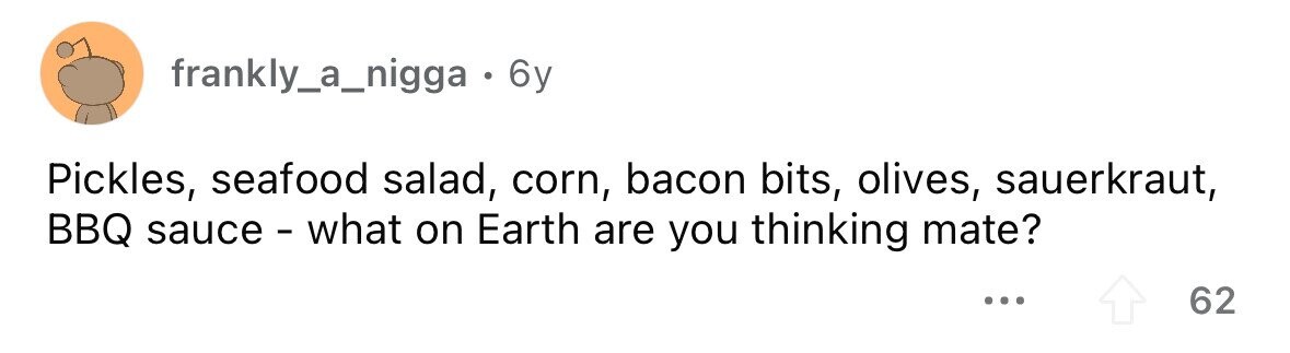 frankly_a_nigga . 6y Pickles, seafood salad, corn, bacon bits, olives, sauerkraut, BBQ sauce - what on Earth are you thinking mate? ... 62