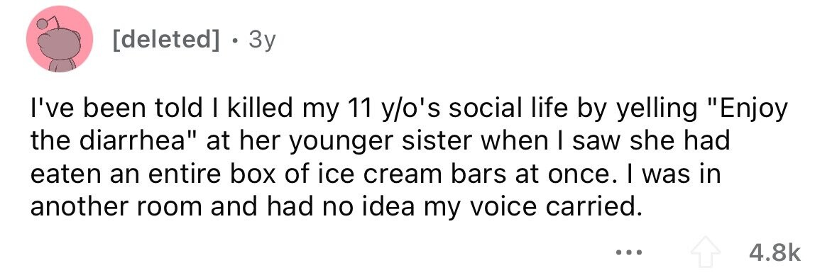 . 3y I've been told I killed my 11 y/o's social life by yelling Enjoy the diarrhea at her younger sister when I saw she had eaten an entire box of ice cream bars at once. I was in another room and had no idea my voice carried. ... 4.8k