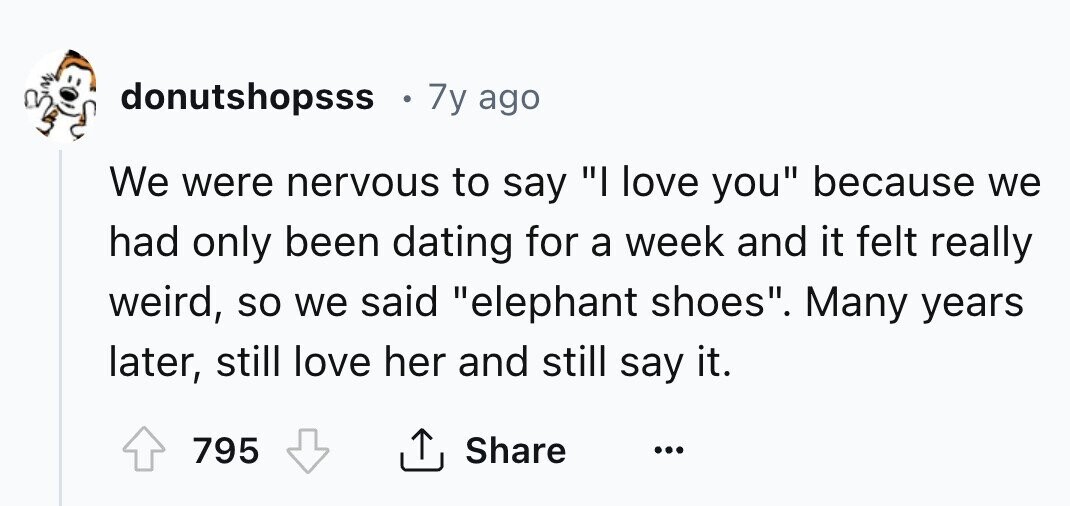 donutshopsss 7y ago We were nervous to say I love you because we had only been dating for a week and it felt really weird, so we said elephant shoes. Many years later, still love her and still say it. 795 Share ...