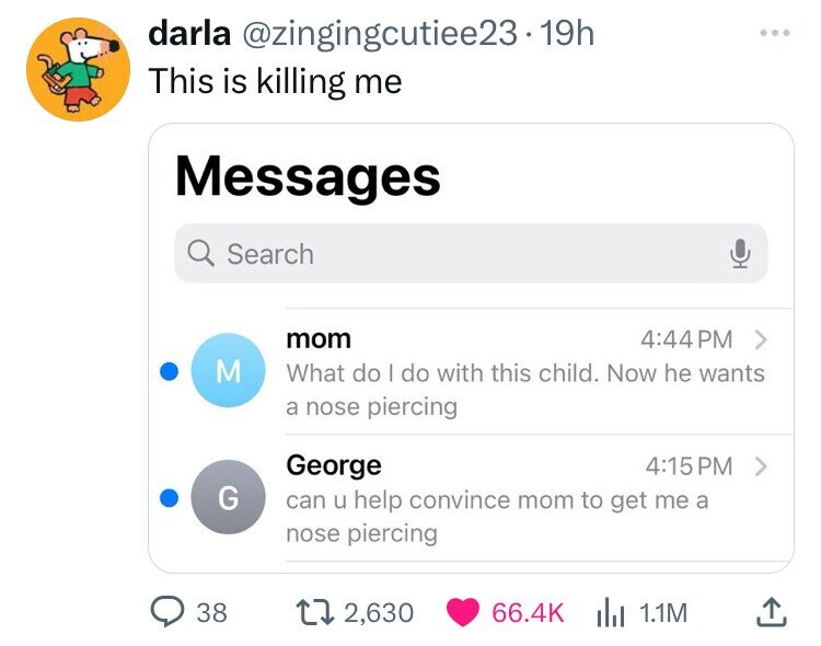 darla @zingingcutiee23.19h ... This is killing me Messages Search mom 4:44 PM > M What do | do with this child. Now he wants a nose piercing George 4:15PM > G can u help convince mom to get me a nose piercing 38 2,630 66.4K 1.1M 