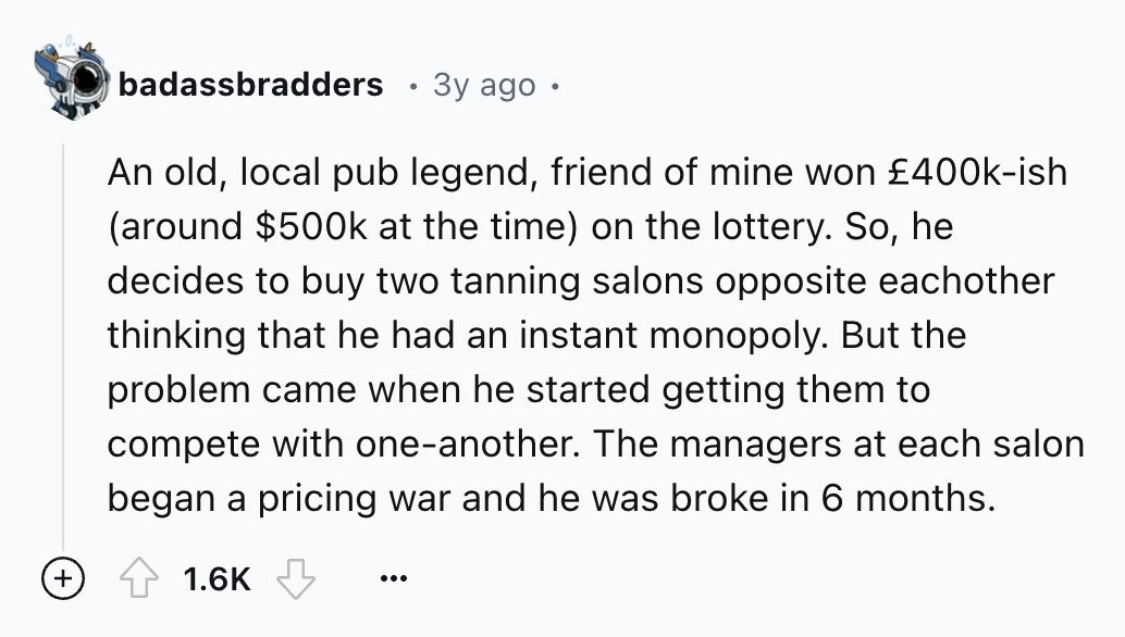 badassbradders 3y ago o An old, local pub legend, friend of mine won £400k-ish (around $500k at the time) on the lottery. So, he decides to buy two tanning salons opposite eachother thinking that he had an instant monopoly. But the problem came when he started getting them to compete with one-another. The managers at each salon began a pricing war and he was broke in 6 months. + 1.6K ...