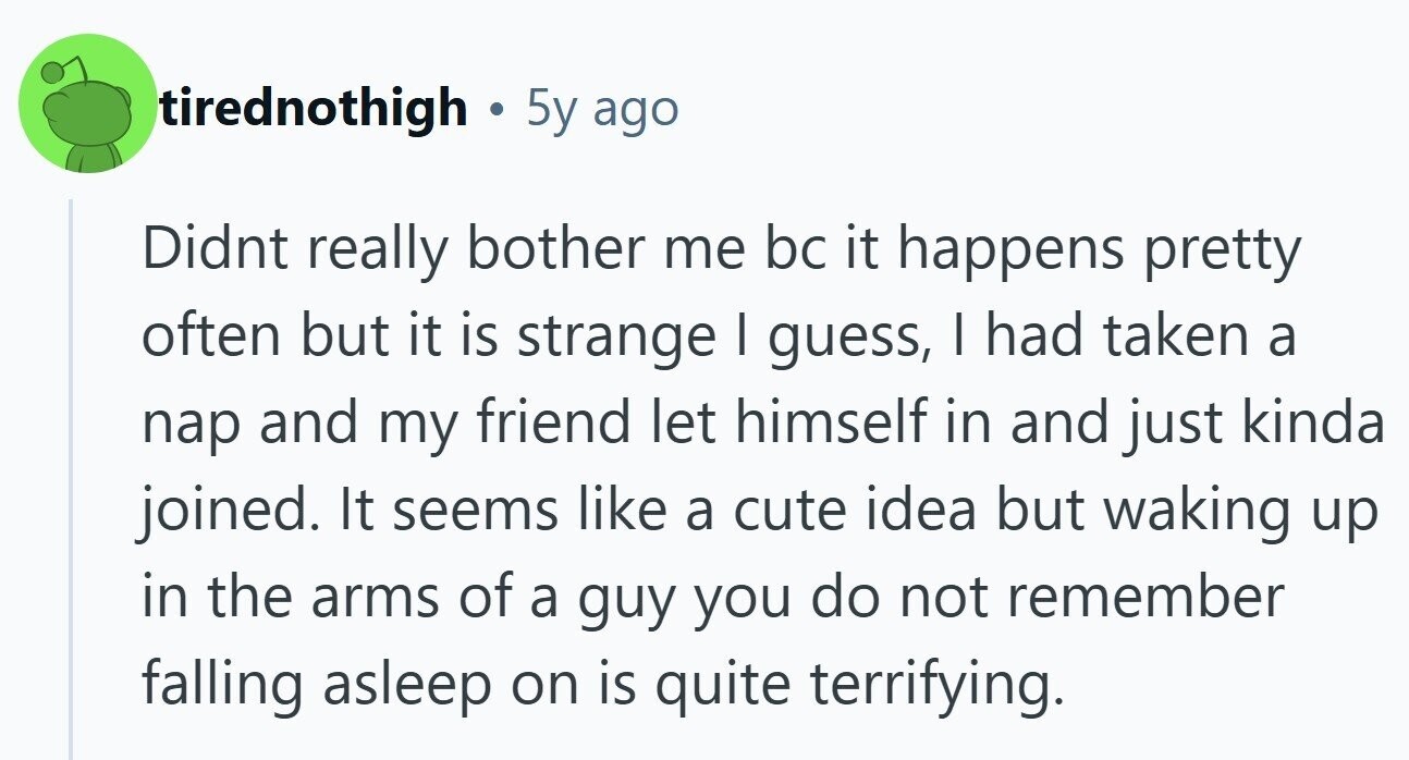 tirednothigh . 5y ago Didnt really bother me bc it happens pretty often but it is strange | guess, | had taken a nap and my friend let himself in and just kinda joined. It seems like a cute idea but waking up in the arms of a guy you do not remember falling asleep on is quite terrifying.