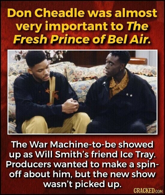 Don Cheadle was almost very important to The Fresh Prince of Bel Air. The War Machine-to-be showed up as Will Smith's friend Ice Tray. Producers wanted to make a spin- off about him, but the new show wasn't picked up. CRACKED.COM